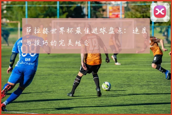 萨拉赫世界杯最佳进球盘点：速度与技巧的完美结合