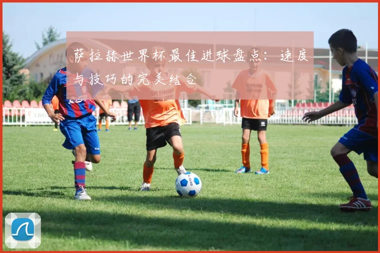 萨拉赫世界杯最佳进球盘点：速度与技巧的完美结合